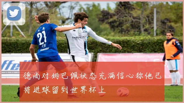 德尚对姆巴佩状态充满信心称他已将进球留到世界杯上