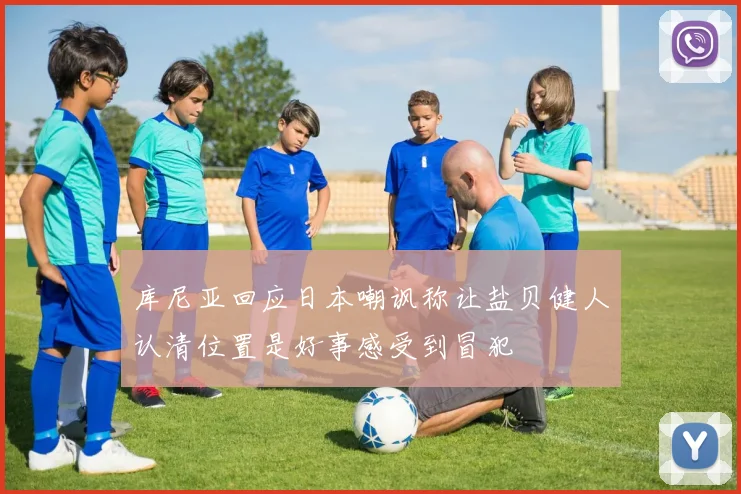 库尼亚回应日本嘲讽称让盐贝健人认清位置是好事感受到冒犯