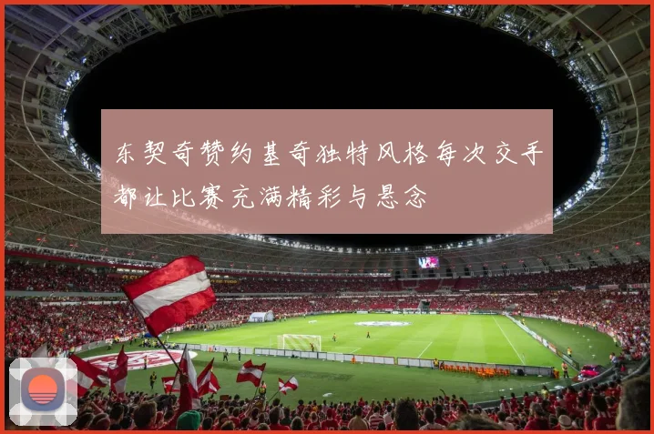 东契奇赞约基奇独特风格每次交手都让比赛充满精彩与悬念