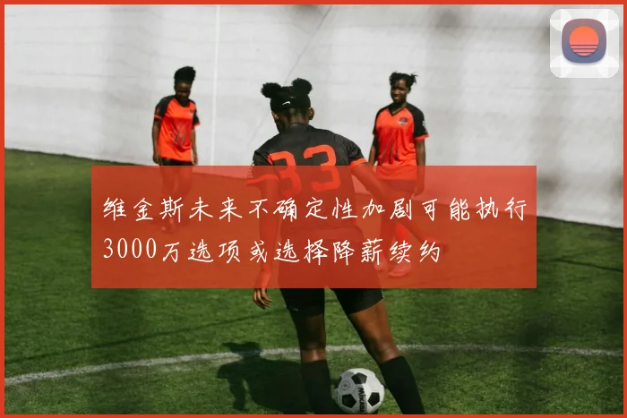 维金斯未来不确定性加剧可能执行3000万选项或选择降薪续约