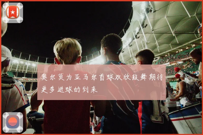 奥尔莫为亚马尔首球欢欣鼓舞期待更多进球的到来
