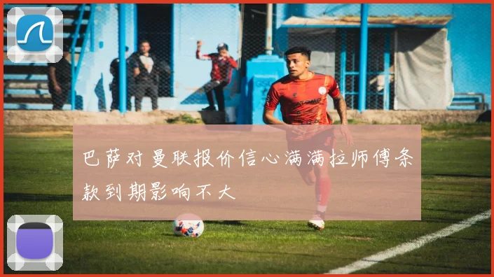 巴萨对曼联报价信心满满拉师傅条款到期影响不大