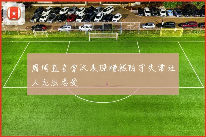 周琦直言索汉表现糟糕防守失常让人无法忍受