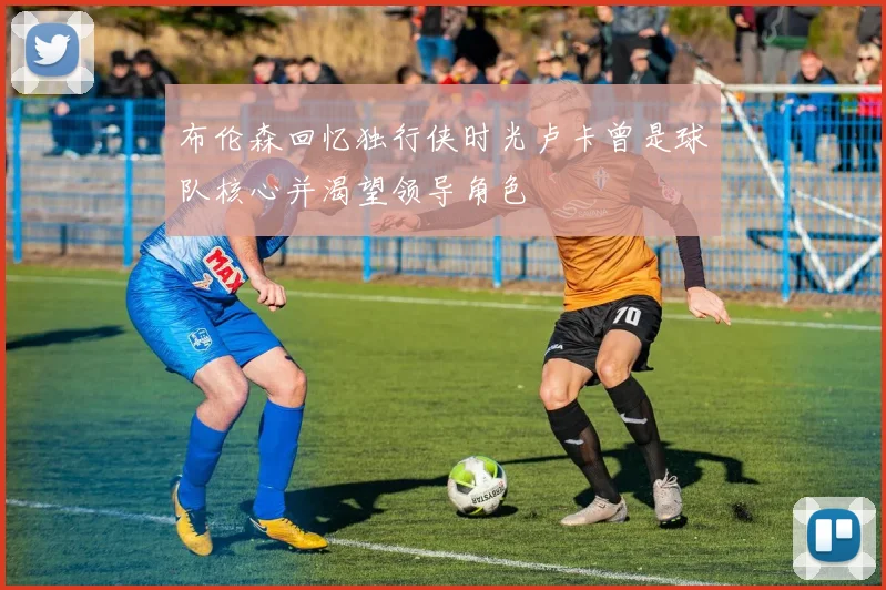 布伦森回忆独行侠时光卢卡曾是球队核心并渴望领导角色