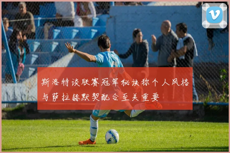 斯洛特谈联赛冠军秘诀称个人风格与萨拉赫默契配合至关重要