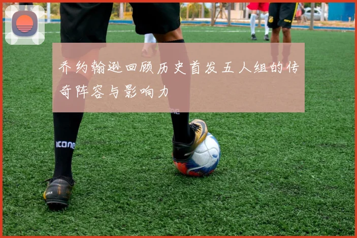 乔约翰逊回顾历史首发五人组的传奇阵容与影响力