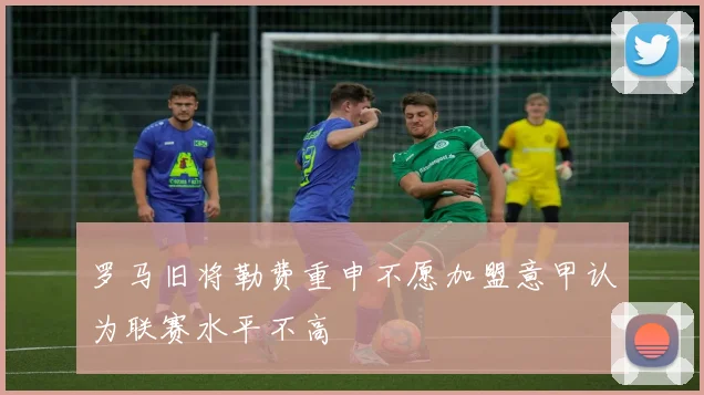 罗马旧将勒费重申不愿加盟意甲认为联赛水平不高