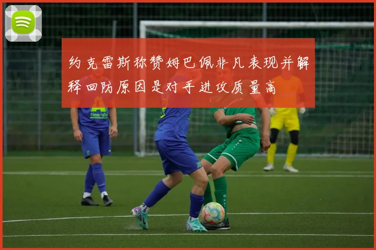 约克雷斯称赞姆巴佩非凡表现并解释回防原因是对手进攻质量高