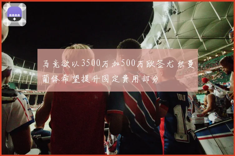 马竞欲以3500万加500万欧签尤尔曼葡体希望提升固定费用部分