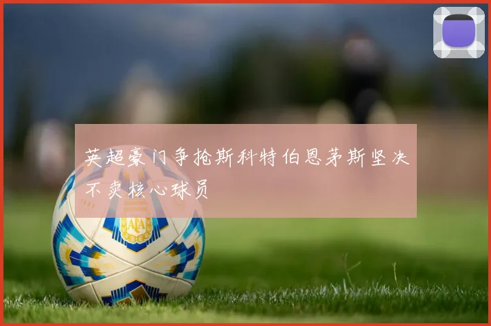 英超豪门争抢斯科特伯恩茅斯坚决不卖核心球员