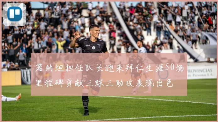 若纳坦担任队长迎来拜仁生涯50场里程碑贡献三球三助攻表现出色