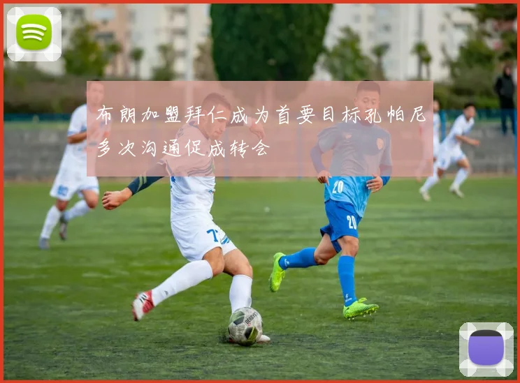 布朗加盟拜仁成为首要目标孔帕尼多次沟通促成转会
