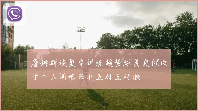 詹姆斯谈夏季训练趋势球员更倾向于个人训练而非五对五对抗