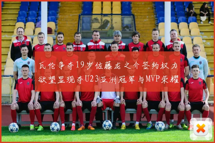 瓦伦争夺19岁佐藤龙之介签约权力欲望显现夺U23亚洲冠军与MVP荣耀
