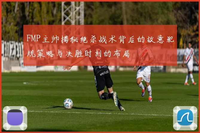 FMP主帅揭秘绝杀战术背后的故意犯规策略与决胜时刻的布局