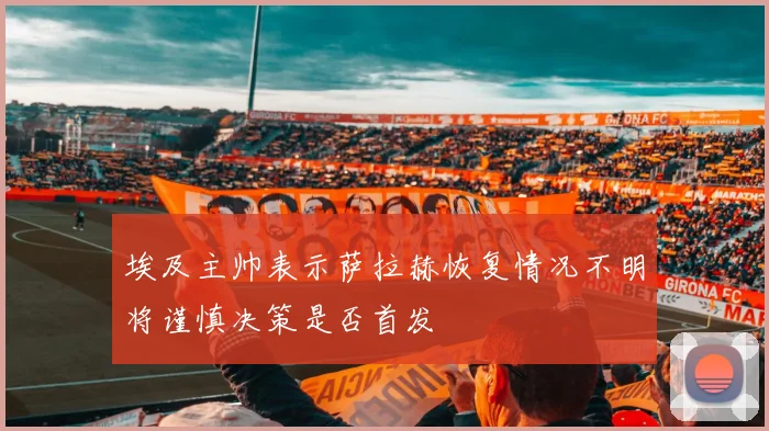 埃及主帅表示萨拉赫恢复情况不明将谨慎决策是否首发