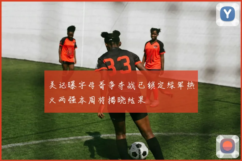 美记曝字母哥争夺战已锁定绿军热火两强本周将揭晓结果