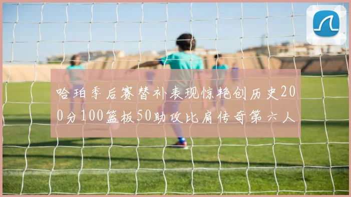 哈珀季后赛替补表现惊艳创历史200分100篮板50助攻比肩传奇第六人